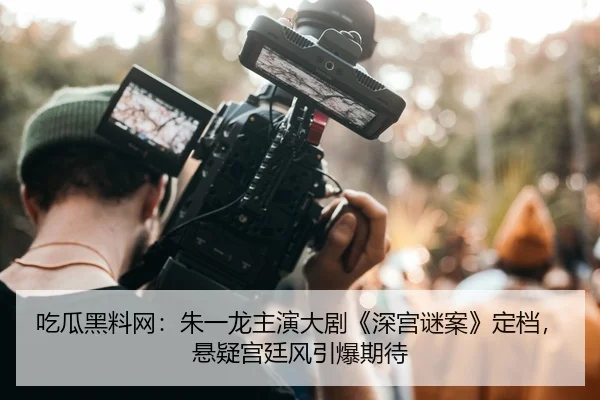 吃瓜黑料网：朱一龙主演大剧《深宫谜案》定档，悬疑宫廷风引爆期待